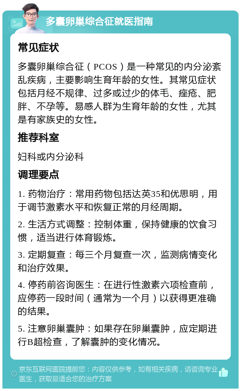 多囊卵巢综合征就医指南 常见症状 多囊卵巢综合征（PCOS）是一种常见的内分泌紊乱疾病，主要影响生育年龄的女性。其常见症状包括月经不规律、过多或过少的体毛、痤疮、肥胖、不孕等。易感人群为生育年龄的女性，尤其是有家族史的女性。 推荐科室 妇科或内分泌科 调理要点 1. 药物治疗：常用药物包括达英35和优思明，用于调节激素水平和恢复正常的月经周期。 2. 生活方式调整：控制体重，保持健康的饮食习惯，适当进行体育锻炼。 3. 定期复查：每三个月复查一次，监测病情变化和治疗效果。 4. 停药前咨询医生：在进行性激素六项检查前，应停药一段时间（通常为一个月）以获得更准确的结果。 5. 注意卵巢囊肿：如果存在卵巢囊肿，应定期进行B超检查，了解囊肿的变化情况。