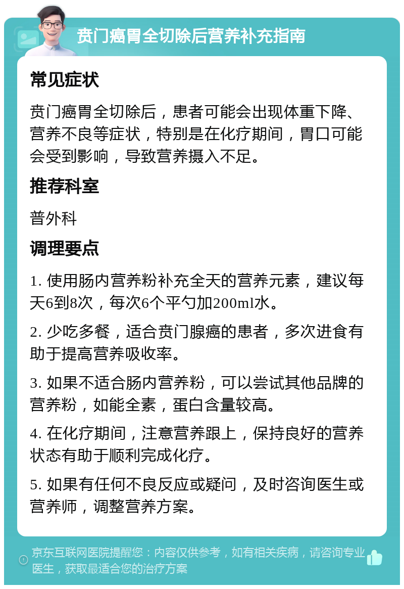 贲门癌胃全切除后营养补充指南 常见症状 贲门癌胃全切除后，患者可能会出现体重下降、营养不良等症状，特别是在化疗期间，胃口可能会受到影响，导致营养摄入不足。 推荐科室 普外科 调理要点 1. 使用肠内营养粉补充全天的营养元素，建议每天6到8次，每次6个平勺加200ml水。 2. 少吃多餐，适合贲门腺癌的患者，多次进食有助于提高营养吸收率。 3. 如果不适合肠内营养粉，可以尝试其他品牌的营养粉，如能全素，蛋白含量较高。 4. 在化疗期间，注意营养跟上，保持良好的营养状态有助于顺利完成化疗。 5. 如果有任何不良反应或疑问，及时咨询医生或营养师，调整营养方案。