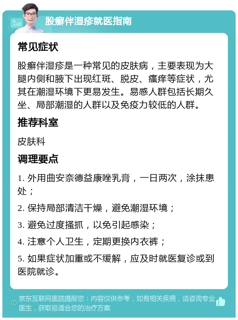 股癣伴湿疹就医指南 常见症状 股癣伴湿疹是一种常见的皮肤病，主要表现为大腿内侧和腋下出现红斑、脱皮、瘙痒等症状，尤其在潮湿环境下更易发生。易感人群包括长期久坐、局部潮湿的人群以及免疫力较低的人群。 推荐科室 皮肤科 调理要点 1. 外用曲安奈德益康唑乳膏，一日两次，涂抹患处； 2. 保持局部清洁干燥，避免潮湿环境； 3. 避免过度搔抓，以免引起感染； 4. 注意个人卫生，定期更换内衣裤； 5. 如果症状加重或不缓解，应及时就医复诊或到医院就诊。