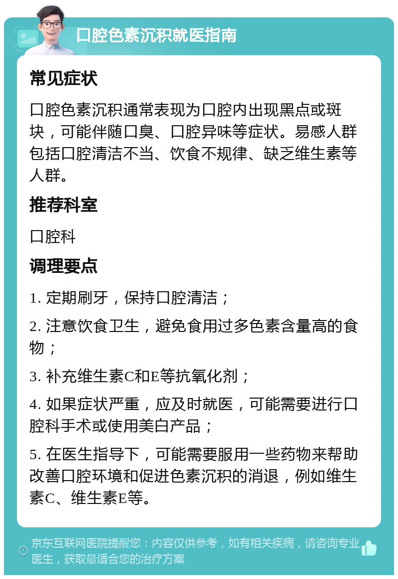 口腔色素沉积就医指南 常见症状 口腔色素沉积通常表现为口腔内出现黑点或斑块，可能伴随口臭、口腔异味等症状。易感人群包括口腔清洁不当、饮食不规律、缺乏维生素等人群。 推荐科室 口腔科 调理要点 1. 定期刷牙，保持口腔清洁； 2. 注意饮食卫生，避免食用过多色素含量高的食物； 3. 补充维生素C和E等抗氧化剂； 4. 如果症状严重，应及时就医，可能需要进行口腔科手术或使用美白产品； 5. 在医生指导下，可能需要服用一些药物来帮助改善口腔环境和促进色素沉积的消退，例如维生素C、维生素E等。