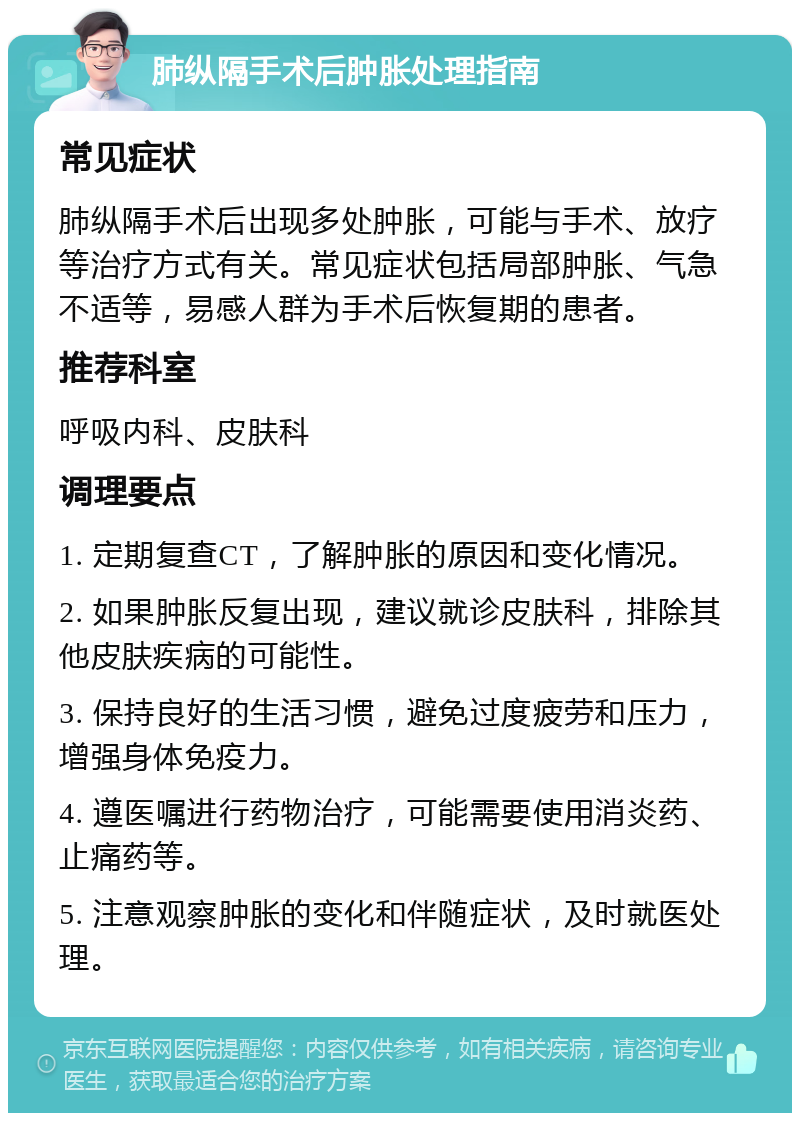 肺纵隔手术后肿胀处理指南 常见症状 肺纵隔手术后出现多处肿胀，可能与手术、放疗等治疗方式有关。常见症状包括局部肿胀、气急不适等，易感人群为手术后恢复期的患者。 推荐科室 呼吸内科、皮肤科 调理要点 1. 定期复查CT，了解肿胀的原因和变化情况。 2. 如果肿胀反复出现，建议就诊皮肤科，排除其他皮肤疾病的可能性。 3. 保持良好的生活习惯，避免过度疲劳和压力，增强身体免疫力。 4. 遵医嘱进行药物治疗，可能需要使用消炎药、止痛药等。 5. 注意观察肿胀的变化和伴随症状，及时就医处理。