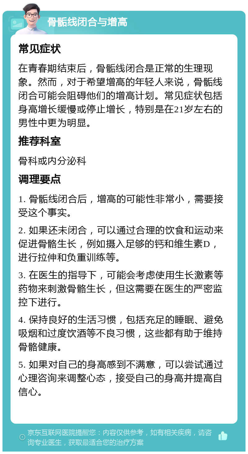 骨骺线闭合与增高 常见症状 在青春期结束后，骨骺线闭合是正常的生理现象。然而，对于希望增高的年轻人来说，骨骺线闭合可能会阻碍他们的增高计划。常见症状包括身高增长缓慢或停止增长，特别是在21岁左右的男性中更为明显。 推荐科室 骨科或内分泌科 调理要点 1. 骨骺线闭合后，增高的可能性非常小，需要接受这个事实。 2. 如果还未闭合，可以通过合理的饮食和运动来促进骨骼生长，例如摄入足够的钙和维生素D，进行拉伸和负重训练等。 3. 在医生的指导下，可能会考虑使用生长激素等药物来刺激骨骼生长，但这需要在医生的严密监控下进行。 4. 保持良好的生活习惯，包括充足的睡眠、避免吸烟和过度饮酒等不良习惯，这些都有助于维持骨骼健康。 5. 如果对自己的身高感到不满意，可以尝试通过心理咨询来调整心态，接受自己的身高并提高自信心。