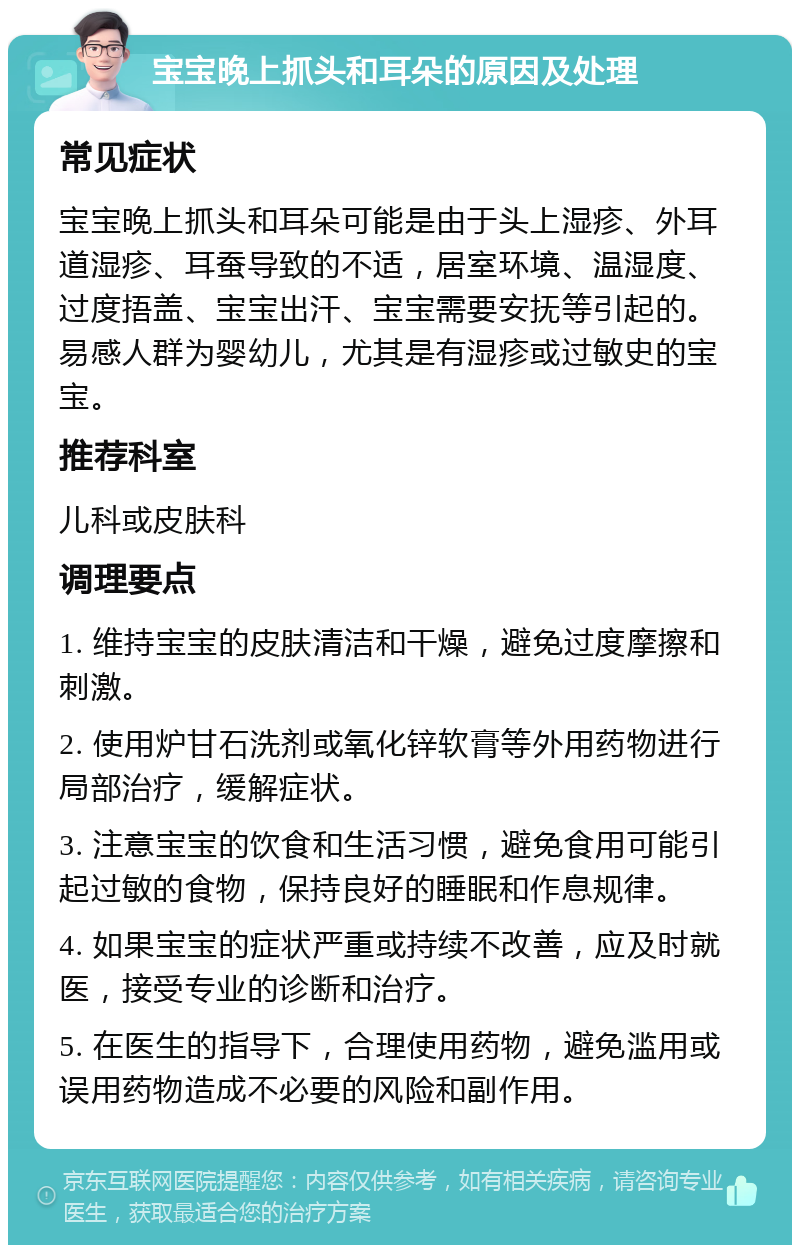 宝宝晚上抓头和耳朵的原因及处理 常见症状 宝宝晚上抓头和耳朵可能是由于头上湿疹、外耳道湿疹、耳蚕导致的不适，居室环境、温湿度、过度捂盖、宝宝出汗、宝宝需要安抚等引起的。易感人群为婴幼儿，尤其是有湿疹或过敏史的宝宝。 推荐科室 儿科或皮肤科 调理要点 1. 维持宝宝的皮肤清洁和干燥，避免过度摩擦和刺激。 2. 使用炉甘石洗剂或氧化锌软膏等外用药物进行局部治疗，缓解症状。 3. 注意宝宝的饮食和生活习惯，避免食用可能引起过敏的食物，保持良好的睡眠和作息规律。 4. 如果宝宝的症状严重或持续不改善，应及时就医，接受专业的诊断和治疗。 5. 在医生的指导下，合理使用药物，避免滥用或误用药物造成不必要的风险和副作用。