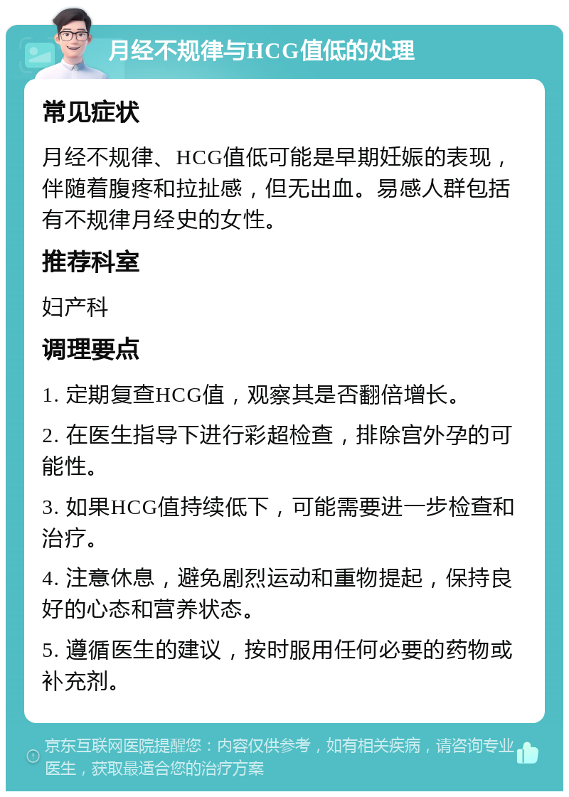 月经不规律与HCG值低的处理 常见症状 月经不规律、HCG值低可能是早期妊娠的表现，伴随着腹疼和拉扯感，但无出血。易感人群包括有不规律月经史的女性。 推荐科室 妇产科 调理要点 1. 定期复查HCG值，观察其是否翻倍增长。 2. 在医生指导下进行彩超检查，排除宫外孕的可能性。 3. 如果HCG值持续低下，可能需要进一步检查和治疗。 4. 注意休息，避免剧烈运动和重物提起，保持良好的心态和营养状态。 5. 遵循医生的建议，按时服用任何必要的药物或补充剂。