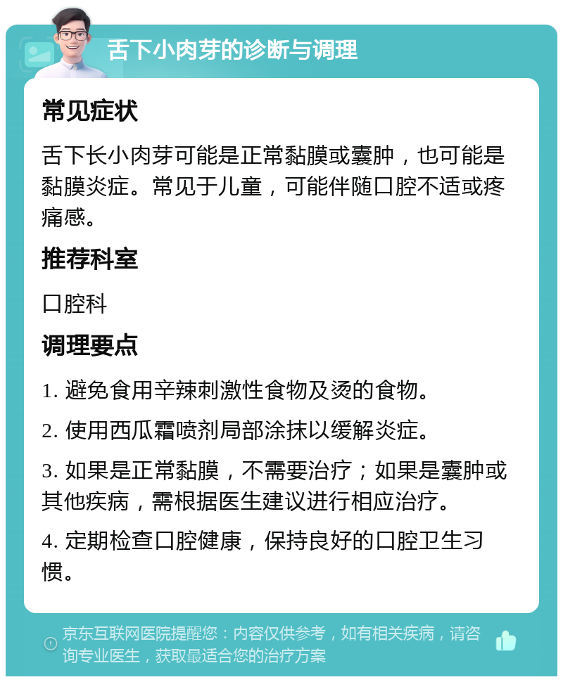 舌下小肉芽的诊断与调理 常见症状 舌下长小肉芽可能是正常黏膜或囊肿，也可能是黏膜炎症。常见于儿童，可能伴随口腔不适或疼痛感。 推荐科室 口腔科 调理要点 1. 避免食用辛辣刺激性食物及烫的食物。 2. 使用西瓜霜喷剂局部涂抹以缓解炎症。 3. 如果是正常黏膜，不需要治疗；如果是囊肿或其他疾病，需根据医生建议进行相应治疗。 4. 定期检查口腔健康，保持良好的口腔卫生习惯。