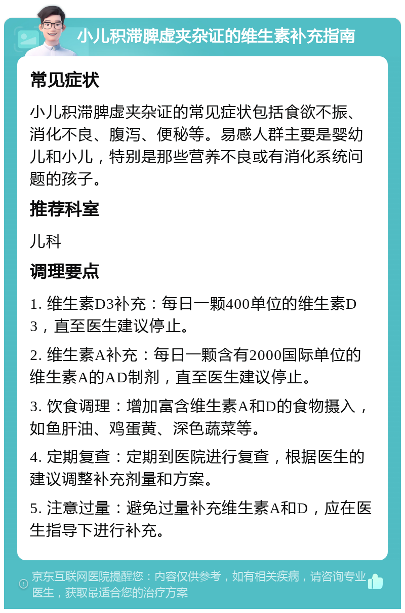 小儿积滞脾虚夹杂证的维生素补充指南 常见症状 小儿积滞脾虚夹杂证的常见症状包括食欲不振、消化不良、腹泻、便秘等。易感人群主要是婴幼儿和小儿，特别是那些营养不良或有消化系统问题的孩子。 推荐科室 儿科 调理要点 1. 维生素D3补充：每日一颗400单位的维生素D3，直至医生建议停止。 2. 维生素A补充：每日一颗含有2000国际单位的维生素A的AD制剂，直至医生建议停止。 3. 饮食调理：增加富含维生素A和D的食物摄入，如鱼肝油、鸡蛋黄、深色蔬菜等。 4. 定期复查：定期到医院进行复查，根据医生的建议调整补充剂量和方案。 5. 注意过量：避免过量补充维生素A和D，应在医生指导下进行补充。