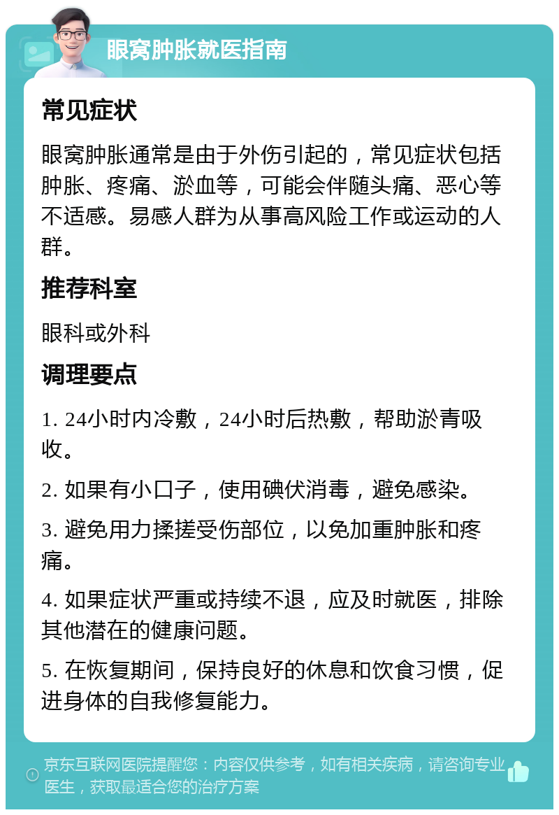 眼窝肿胀就医指南 常见症状 眼窝肿胀通常是由于外伤引起的，常见症状包括肿胀、疼痛、淤血等，可能会伴随头痛、恶心等不适感。易感人群为从事高风险工作或运动的人群。 推荐科室 眼科或外科 调理要点 1. 24小时内冷敷，24小时后热敷，帮助淤青吸收。 2. 如果有小口子，使用碘伏消毒，避免感染。 3. 避免用力揉搓受伤部位，以免加重肿胀和疼痛。 4. 如果症状严重或持续不退，应及时就医，排除其他潜在的健康问题。 5. 在恢复期间，保持良好的休息和饮食习惯，促进身体的自我修复能力。