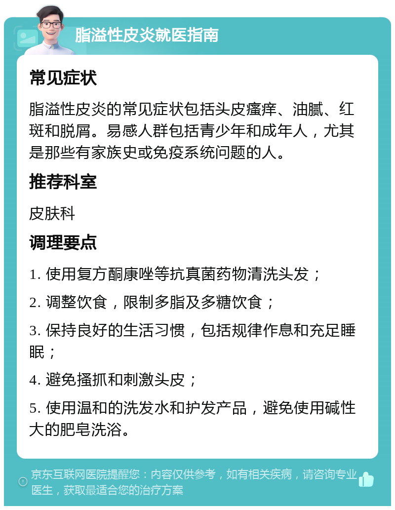 脂溢性皮炎就医指南 常见症状 脂溢性皮炎的常见症状包括头皮瘙痒、油腻、红斑和脱屑。易感人群包括青少年和成年人，尤其是那些有家族史或免疫系统问题的人。 推荐科室 皮肤科 调理要点 1. 使用复方酮康唑等抗真菌药物清洗头发； 2. 调整饮食，限制多脂及多糖饮食； 3. 保持良好的生活习惯，包括规律作息和充足睡眠； 4. 避免搔抓和刺激头皮； 5. 使用温和的洗发水和护发产品，避免使用碱性大的肥皂洗浴。