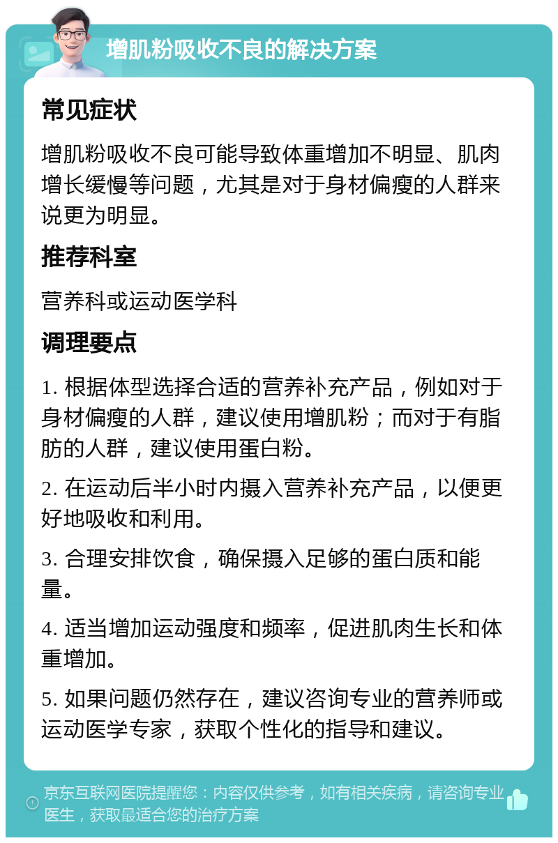 增肌粉吸收不良的解决方案 常见症状 增肌粉吸收不良可能导致体重增加不明显、肌肉增长缓慢等问题，尤其是对于身材偏瘦的人群来说更为明显。 推荐科室 营养科或运动医学科 调理要点 1. 根据体型选择合适的营养补充产品，例如对于身材偏瘦的人群，建议使用增肌粉；而对于有脂肪的人群，建议使用蛋白粉。 2. 在运动后半小时内摄入营养补充产品，以便更好地吸收和利用。 3. 合理安排饮食，确保摄入足够的蛋白质和能量。 4. 适当增加运动强度和频率，促进肌肉生长和体重增加。 5. 如果问题仍然存在，建议咨询专业的营养师或运动医学专家，获取个性化的指导和建议。