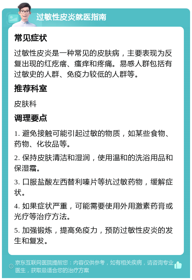 过敏性皮炎就医指南 常见症状 过敏性皮炎是一种常见的皮肤病，主要表现为反复出现的红疙瘩、瘙痒和疼痛。易感人群包括有过敏史的人群、免疫力较低的人群等。 推荐科室 皮肤科 调理要点 1. 避免接触可能引起过敏的物质，如某些食物、药物、化妆品等。 2. 保持皮肤清洁和湿润，使用温和的洗浴用品和保湿霜。 3. 口服盐酸左西替利嗪片等抗过敏药物，缓解症状。 4. 如果症状严重，可能需要使用外用激素药膏或光疗等治疗方法。 5. 加强锻炼，提高免疫力，预防过敏性皮炎的发生和复发。