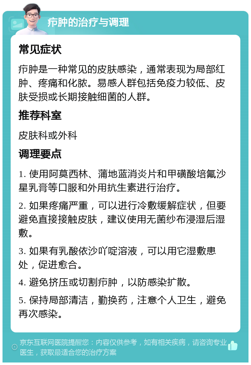 疖肿的治疗与调理 常见症状 疖肿是一种常见的皮肤感染，通常表现为局部红肿、疼痛和化脓。易感人群包括免疫力较低、皮肤受损或长期接触细菌的人群。 推荐科室 皮肤科或外科 调理要点 1. 使用阿莫西林、蒲地蓝消炎片和甲磺酸培氟沙星乳膏等口服和外用抗生素进行治疗。 2. 如果疼痛严重，可以进行冷敷缓解症状，但要避免直接接触皮肤，建议使用无菌纱布浸湿后湿敷。 3. 如果有乳酸依沙吖啶溶液，可以用它湿敷患处，促进愈合。 4. 避免挤压或切割疖肿，以防感染扩散。 5. 保持局部清洁，勤换药，注意个人卫生，避免再次感染。