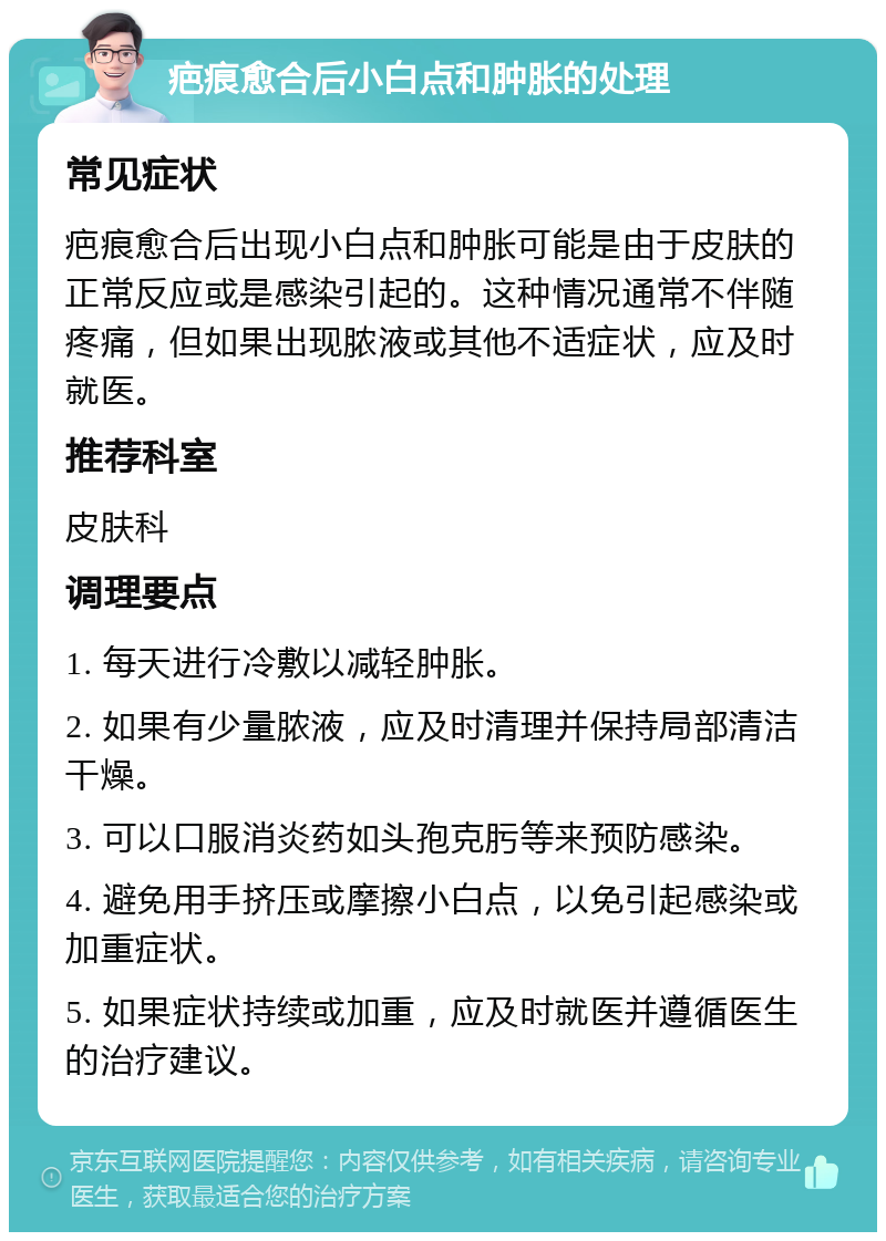 疤痕愈合后小白点和肿胀的处理 常见症状 疤痕愈合后出现小白点和肿胀可能是由于皮肤的正常反应或是感染引起的。这种情况通常不伴随疼痛，但如果出现脓液或其他不适症状，应及时就医。 推荐科室 皮肤科 调理要点 1. 每天进行冷敷以减轻肿胀。 2. 如果有少量脓液，应及时清理并保持局部清洁干燥。 3. 可以口服消炎药如头孢克肟等来预防感染。 4. 避免用手挤压或摩擦小白点，以免引起感染或加重症状。 5. 如果症状持续或加重，应及时就医并遵循医生的治疗建议。