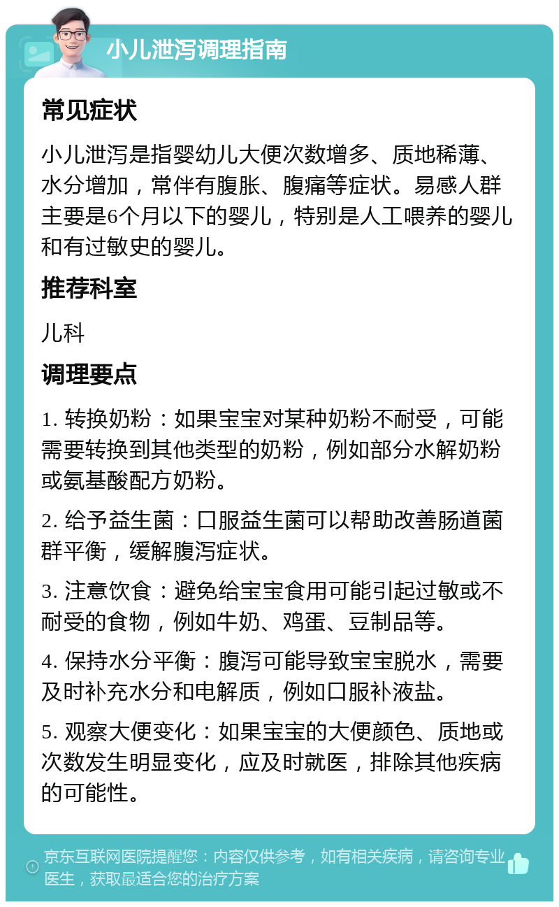 小儿泄泻调理指南 常见症状 小儿泄泻是指婴幼儿大便次数增多、质地稀薄、水分增加，常伴有腹胀、腹痛等症状。易感人群主要是6个月以下的婴儿，特别是人工喂养的婴儿和有过敏史的婴儿。 推荐科室 儿科 调理要点 1. 转换奶粉：如果宝宝对某种奶粉不耐受，可能需要转换到其他类型的奶粉，例如部分水解奶粉或氨基酸配方奶粉。 2. 给予益生菌：口服益生菌可以帮助改善肠道菌群平衡，缓解腹泻症状。 3. 注意饮食：避免给宝宝食用可能引起过敏或不耐受的食物，例如牛奶、鸡蛋、豆制品等。 4. 保持水分平衡：腹泻可能导致宝宝脱水，需要及时补充水分和电解质，例如口服补液盐。 5. 观察大便变化：如果宝宝的大便颜色、质地或次数发生明显变化，应及时就医，排除其他疾病的可能性。