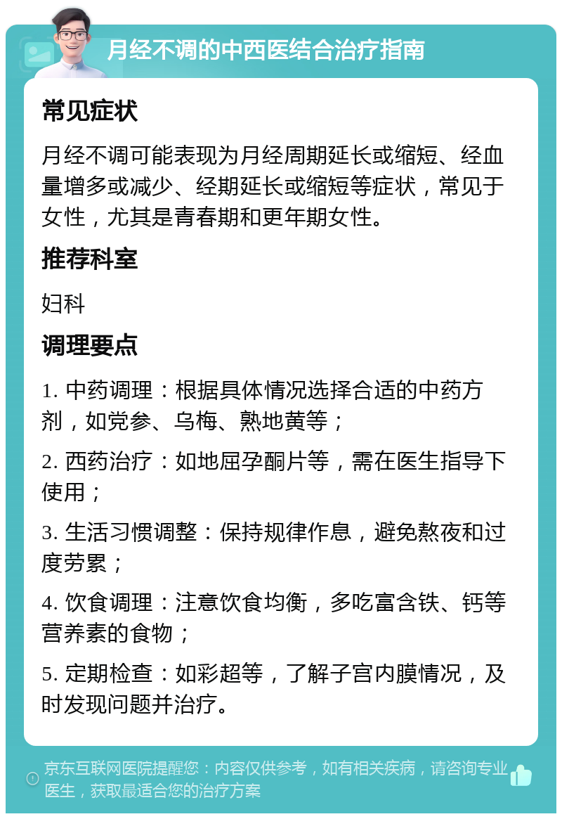 月经不调的中西医结合治疗指南 常见症状 月经不调可能表现为月经周期延长或缩短、经血量增多或减少、经期延长或缩短等症状，常见于女性，尤其是青春期和更年期女性。 推荐科室 妇科 调理要点 1. 中药调理：根据具体情况选择合适的中药方剂，如党参、乌梅、熟地黄等； 2. 西药治疗：如地屈孕酮片等，需在医生指导下使用； 3. 生活习惯调整：保持规律作息，避免熬夜和过度劳累； 4. 饮食调理：注意饮食均衡，多吃富含铁、钙等营养素的食物； 5. 定期检查：如彩超等，了解子宫内膜情况，及时发现问题并治疗。