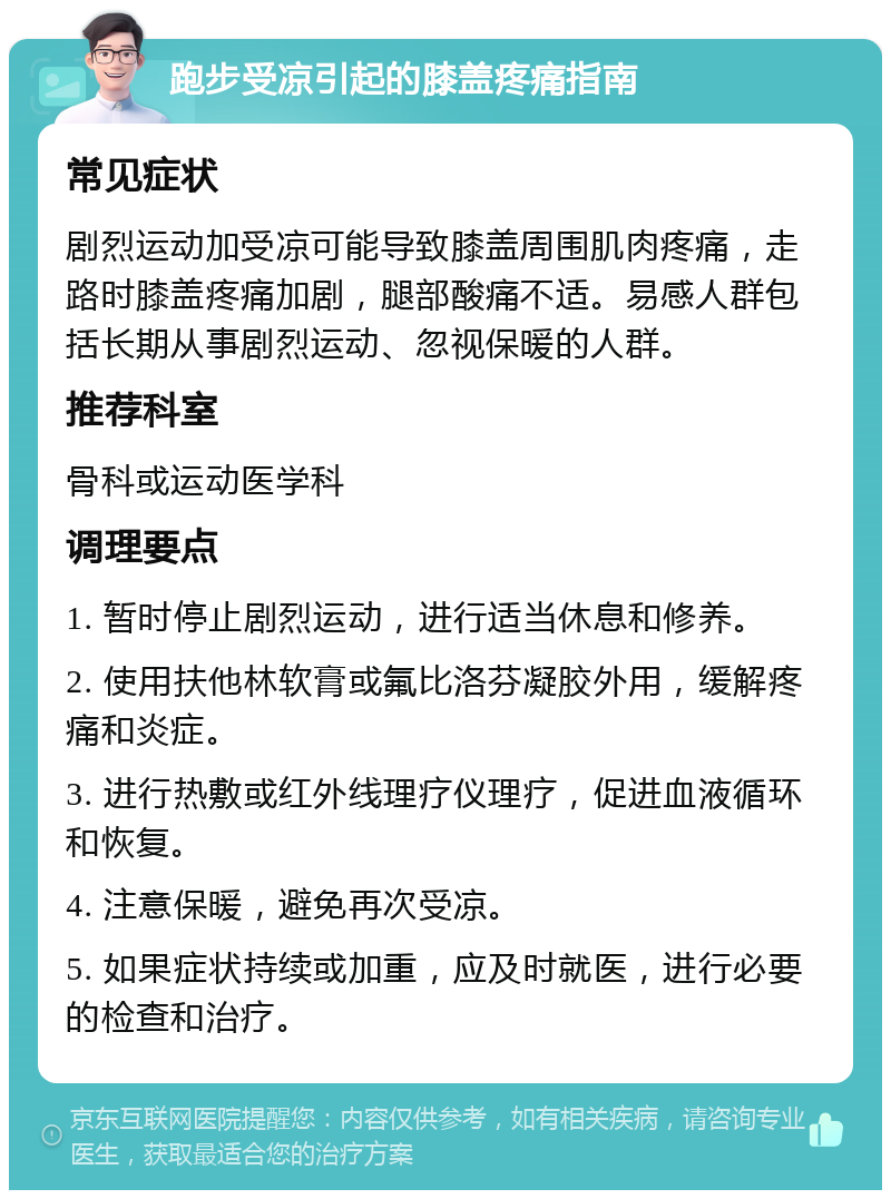 跑步受凉引起的膝盖疼痛指南 常见症状 剧烈运动加受凉可能导致膝盖周围肌肉疼痛，走路时膝盖疼痛加剧，腿部酸痛不适。易感人群包括长期从事剧烈运动、忽视保暖的人群。 推荐科室 骨科或运动医学科 调理要点 1. 暂时停止剧烈运动，进行适当休息和修养。 2. 使用扶他林软膏或氟比洛芬凝胶外用，缓解疼痛和炎症。 3. 进行热敷或红外线理疗仪理疗，促进血液循环和恢复。 4. 注意保暖，避免再次受凉。 5. 如果症状持续或加重，应及时就医，进行必要的检查和治疗。