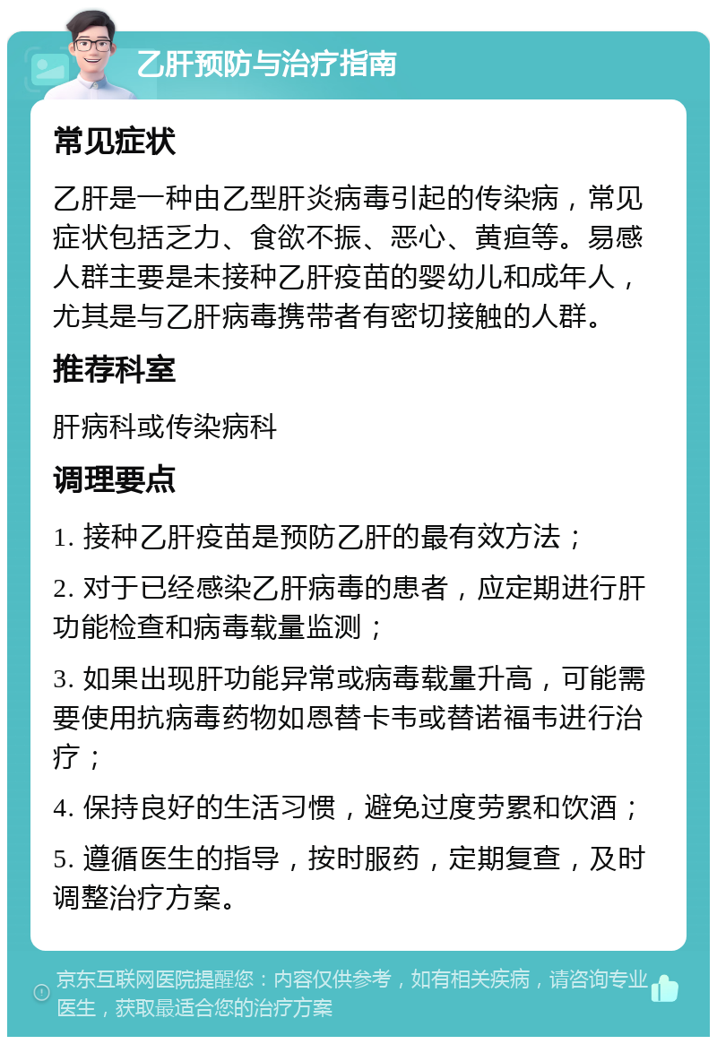 乙肝预防与治疗指南 常见症状 乙肝是一种由乙型肝炎病毒引起的传染病，常见症状包括乏力、食欲不振、恶心、黄疸等。易感人群主要是未接种乙肝疫苗的婴幼儿和成年人，尤其是与乙肝病毒携带者有密切接触的人群。 推荐科室 肝病科或传染病科 调理要点 1. 接种乙肝疫苗是预防乙肝的最有效方法； 2. 对于已经感染乙肝病毒的患者，应定期进行肝功能检查和病毒载量监测； 3. 如果出现肝功能异常或病毒载量升高，可能需要使用抗病毒药物如恩替卡韦或替诺福韦进行治疗； 4. 保持良好的生活习惯，避免过度劳累和饮酒； 5. 遵循医生的指导，按时服药，定期复查，及时调整治疗方案。