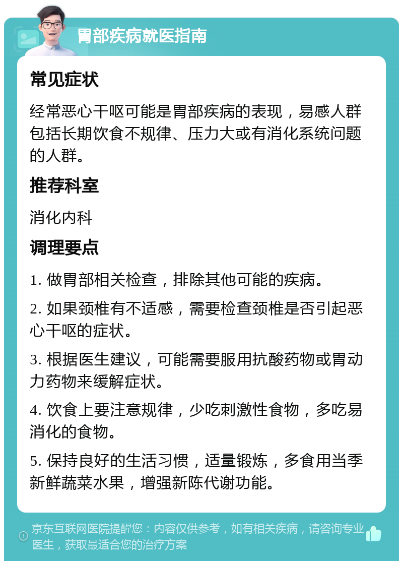 胃部疾病就医指南 常见症状 经常恶心干呕可能是胃部疾病的表现，易感人群包括长期饮食不规律、压力大或有消化系统问题的人群。 推荐科室 消化内科 调理要点 1. 做胃部相关检查，排除其他可能的疾病。 2. 如果颈椎有不适感，需要检查颈椎是否引起恶心干呕的症状。 3. 根据医生建议，可能需要服用抗酸药物或胃动力药物来缓解症状。 4. 饮食上要注意规律，少吃刺激性食物，多吃易消化的食物。 5. 保持良好的生活习惯，适量锻炼，多食用当季新鲜蔬菜水果，增强新陈代谢功能。