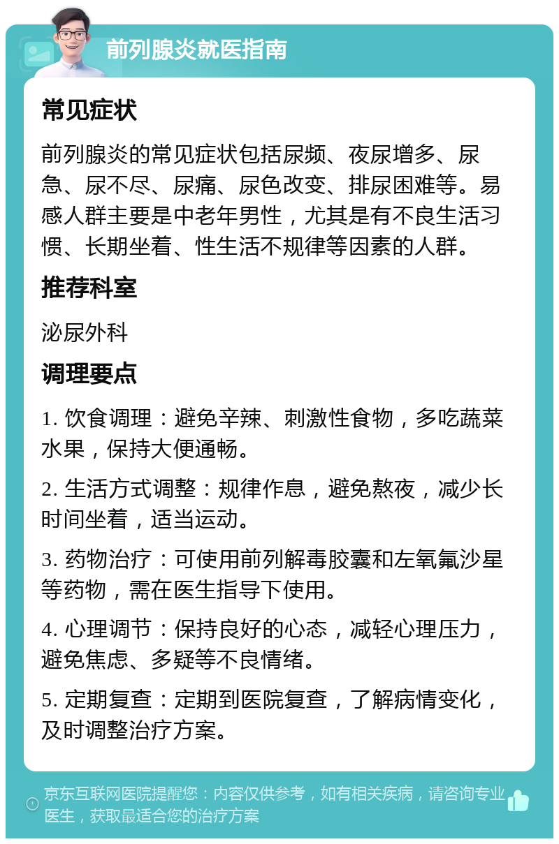 前列腺炎就医指南 常见症状 前列腺炎的常见症状包括尿频、夜尿增多、尿急、尿不尽、尿痛、尿色改变、排尿困难等。易感人群主要是中老年男性，尤其是有不良生活习惯、长期坐着、性生活不规律等因素的人群。 推荐科室 泌尿外科 调理要点 1. 饮食调理：避免辛辣、刺激性食物，多吃蔬菜水果，保持大便通畅。 2. 生活方式调整：规律作息，避免熬夜，减少长时间坐着，适当运动。 3. 药物治疗：可使用前列解毒胶囊和左氧氟沙星等药物，需在医生指导下使用。 4. 心理调节：保持良好的心态，减轻心理压力，避免焦虑、多疑等不良情绪。 5. 定期复查：定期到医院复查，了解病情变化，及时调整治疗方案。