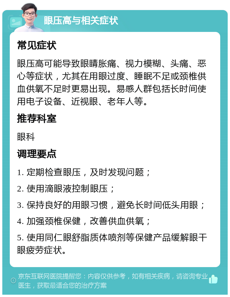 眼压高与相关症状 常见症状 眼压高可能导致眼睛胀痛、视力模糊、头痛、恶心等症状，尤其在用眼过度、睡眠不足或颈椎供血供氧不足时更易出现。易感人群包括长时间使用电子设备、近视眼、老年人等。 推荐科室 眼科 调理要点 1. 定期检查眼压，及时发现问题； 2. 使用滴眼液控制眼压； 3. 保持良好的用眼习惯，避免长时间低头用眼； 4. 加强颈椎保健，改善供血供氧； 5. 使用同仁眼舒脂质体喷剂等保健产品缓解眼干眼疲劳症状。