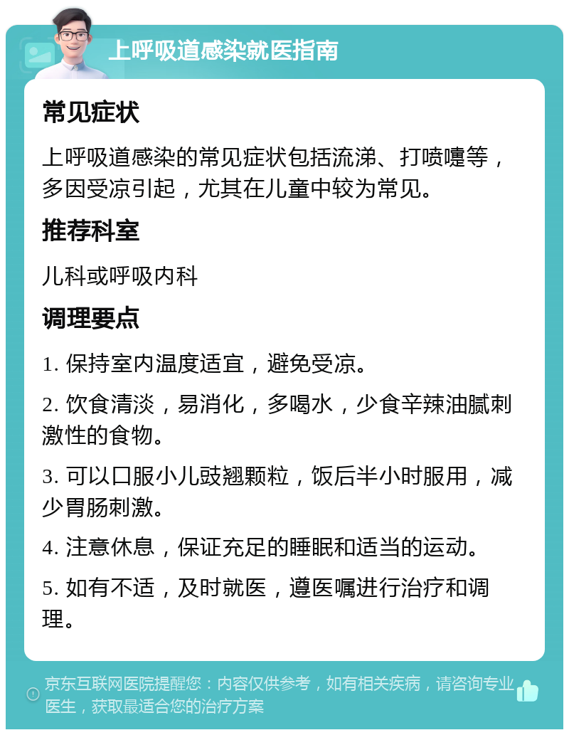 上呼吸道感染就医指南 常见症状 上呼吸道感染的常见症状包括流涕、打喷嚏等，多因受凉引起，尤其在儿童中较为常见。 推荐科室 儿科或呼吸内科 调理要点 1. 保持室内温度适宜，避免受凉。 2. 饮食清淡，易消化，多喝水，少食辛辣油腻刺激性的食物。 3. 可以口服小儿豉翘颗粒，饭后半小时服用，减少胃肠刺激。 4. 注意休息，保证充足的睡眠和适当的运动。 5. 如有不适，及时就医，遵医嘱进行治疗和调理。