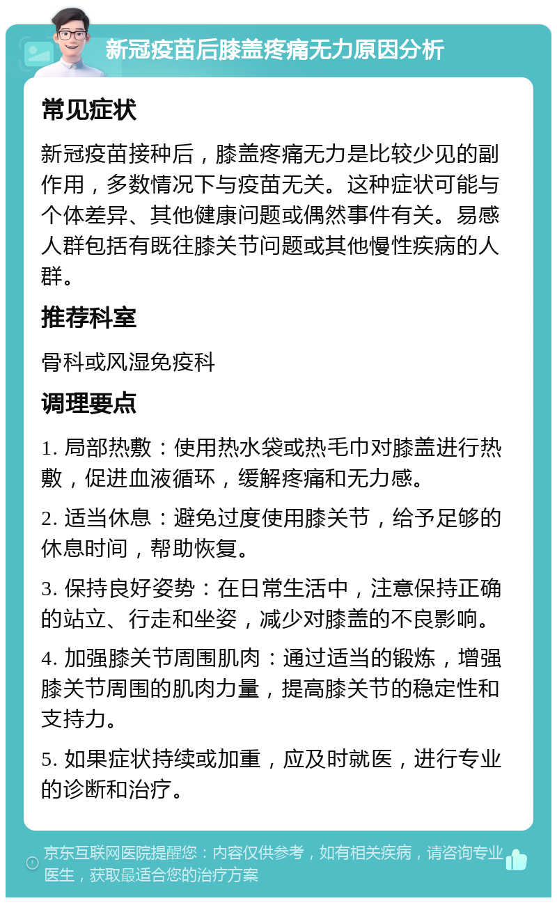 新冠疫苗后膝盖疼痛无力原因分析 常见症状 新冠疫苗接种后，膝盖疼痛无力是比较少见的副作用，多数情况下与疫苗无关。这种症状可能与个体差异、其他健康问题或偶然事件有关。易感人群包括有既往膝关节问题或其他慢性疾病的人群。 推荐科室 骨科或风湿免疫科 调理要点 1. 局部热敷：使用热水袋或热毛巾对膝盖进行热敷，促进血液循环，缓解疼痛和无力感。 2. 适当休息：避免过度使用膝关节，给予足够的休息时间，帮助恢复。 3. 保持良好姿势：在日常生活中，注意保持正确的站立、行走和坐姿，减少对膝盖的不良影响。 4. 加强膝关节周围肌肉：通过适当的锻炼，增强膝关节周围的肌肉力量，提高膝关节的稳定性和支持力。 5. 如果症状持续或加重，应及时就医，进行专业的诊断和治疗。