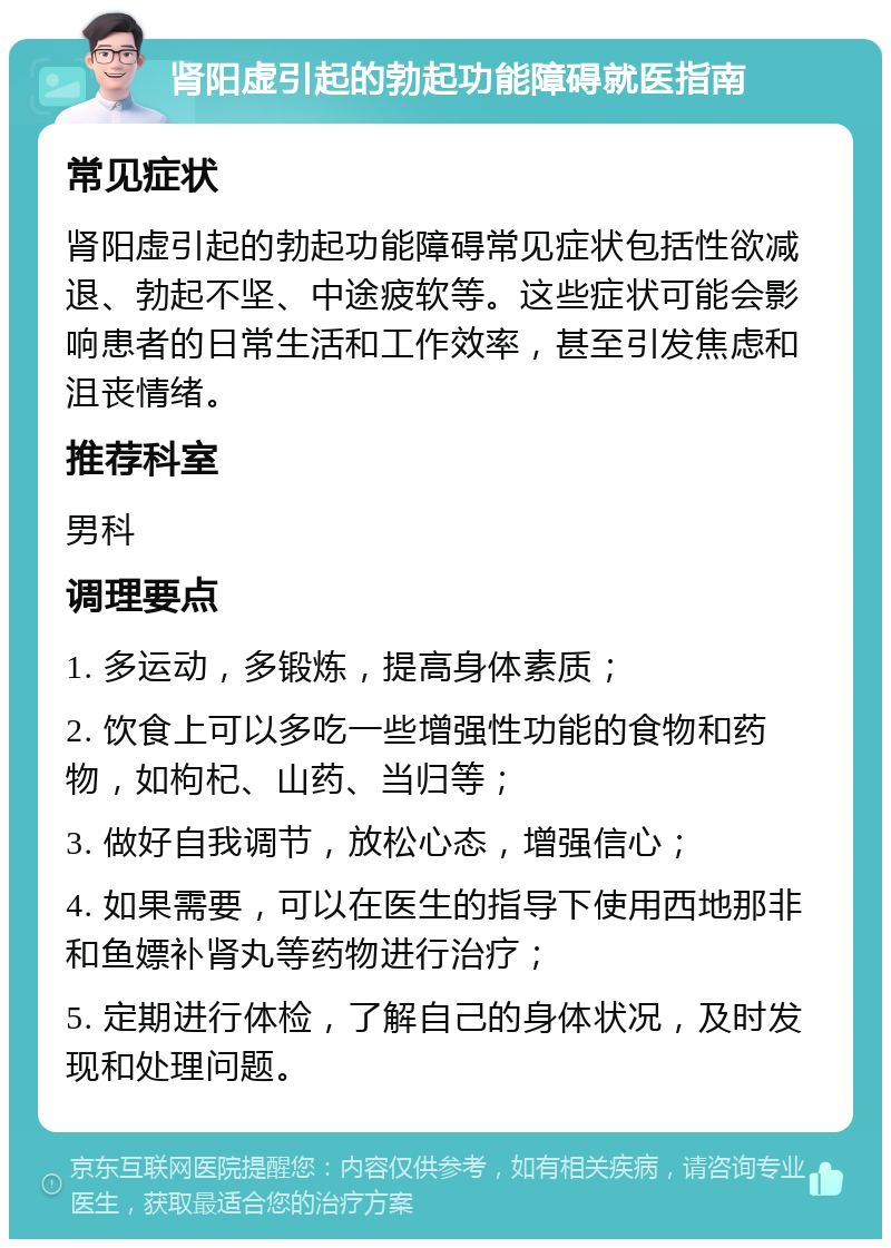 肾阳虚引起的勃起功能障碍就医指南 常见症状 肾阳虚引起的勃起功能障碍常见症状包括性欲减退、勃起不坚、中途疲软等。这些症状可能会影响患者的日常生活和工作效率，甚至引发焦虑和沮丧情绪。 推荐科室 男科 调理要点 1. 多运动，多锻炼，提高身体素质； 2. 饮食上可以多吃一些增强性功能的食物和药物，如枸杞、山药、当归等； 3. 做好自我调节，放松心态，增强信心； 4. 如果需要，可以在医生的指导下使用西地那非和鱼嫖补肾丸等药物进行治疗； 5. 定期进行体检，了解自己的身体状况，及时发现和处理问题。