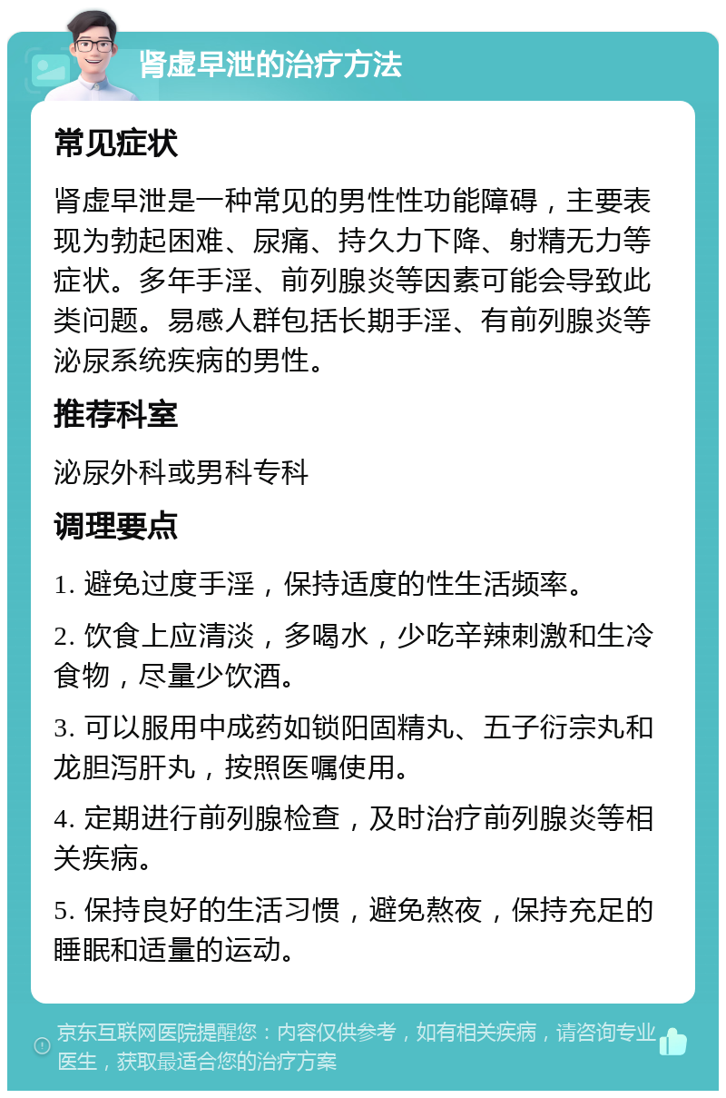 肾虚早泄的治疗方法 常见症状 肾虚早泄是一种常见的男性性功能障碍，主要表现为勃起困难、尿痛、持久力下降、射精无力等症状。多年手淫、前列腺炎等因素可能会导致此类问题。易感人群包括长期手淫、有前列腺炎等泌尿系统疾病的男性。 推荐科室 泌尿外科或男科专科 调理要点 1. 避免过度手淫，保持适度的性生活频率。 2. 饮食上应清淡，多喝水，少吃辛辣刺激和生冷食物，尽量少饮酒。 3. 可以服用中成药如锁阳固精丸、五子衍宗丸和龙胆泻肝丸，按照医嘱使用。 4. 定期进行前列腺检查，及时治疗前列腺炎等相关疾病。 5. 保持良好的生活习惯，避免熬夜，保持充足的睡眠和适量的运动。