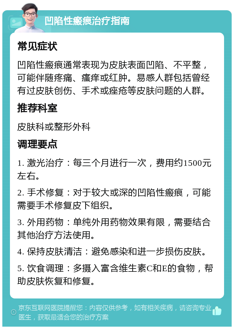 凹陷性瘢痕治疗指南 常见症状 凹陷性瘢痕通常表现为皮肤表面凹陷、不平整，可能伴随疼痛、瘙痒或红肿。易感人群包括曾经有过皮肤创伤、手术或痤疮等皮肤问题的人群。 推荐科室 皮肤科或整形外科 调理要点 1. 激光治疗：每三个月进行一次，费用约1500元左右。 2. 手术修复：对于较大或深的凹陷性瘢痕，可能需要手术修复皮下组织。 3. 外用药物：单纯外用药物效果有限，需要结合其他治疗方法使用。 4. 保持皮肤清洁：避免感染和进一步损伤皮肤。 5. 饮食调理：多摄入富含维生素C和E的食物，帮助皮肤恢复和修复。