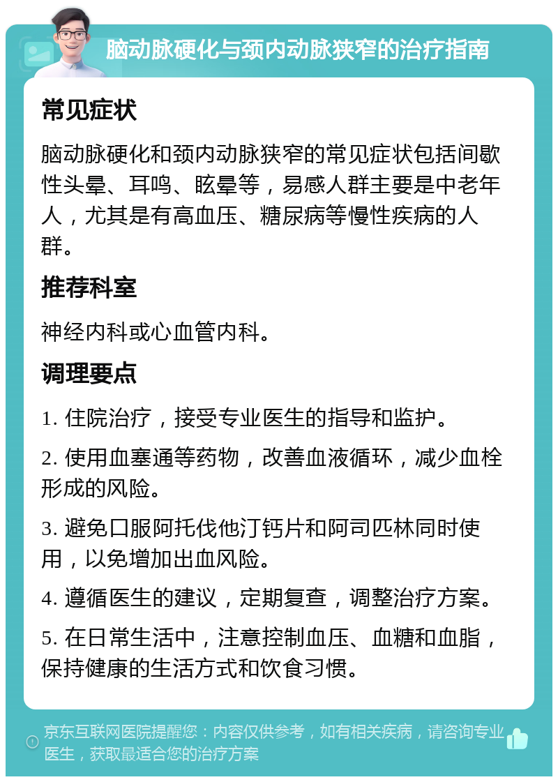 脑动脉硬化与颈内动脉狭窄的治疗指南 常见症状 脑动脉硬化和颈内动脉狭窄的常见症状包括间歇性头晕、耳鸣、眩晕等，易感人群主要是中老年人，尤其是有高血压、糖尿病等慢性疾病的人群。 推荐科室 神经内科或心血管内科。 调理要点 1. 住院治疗，接受专业医生的指导和监护。 2. 使用血塞通等药物，改善血液循环，减少血栓形成的风险。 3. 避免口服阿托伐他汀钙片和阿司匹林同时使用，以免增加出血风险。 4. 遵循医生的建议，定期复查，调整治疗方案。 5. 在日常生活中，注意控制血压、血糖和血脂，保持健康的生活方式和饮食习惯。