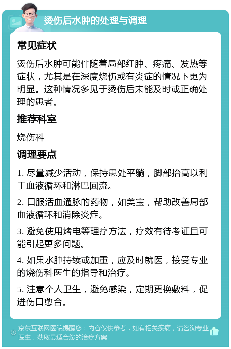 烫伤后水肿的处理与调理 常见症状 烫伤后水肿可能伴随着局部红肿、疼痛、发热等症状，尤其是在深度烧伤或有炎症的情况下更为明显。这种情况多见于烫伤后未能及时或正确处理的患者。 推荐科室 烧伤科 调理要点 1. 尽量减少活动，保持患处平躺，脚部抬高以利于血液循环和淋巴回流。 2. 口服活血通脉的药物，如美宝，帮助改善局部血液循环和消除炎症。 3. 避免使用烤电等理疗方法，疗效有待考证且可能引起更多问题。 4. 如果水肿持续或加重，应及时就医，接受专业的烧伤科医生的指导和治疗。 5. 注意个人卫生，避免感染，定期更换敷料，促进伤口愈合。