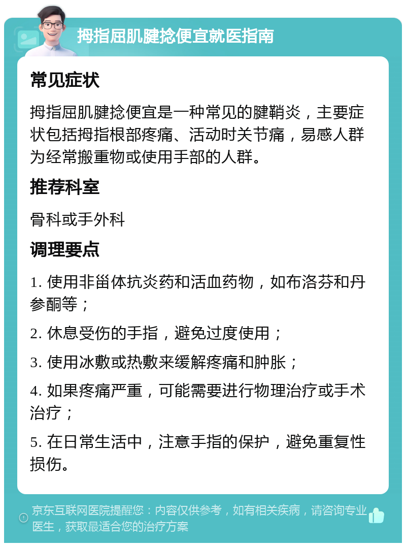 拇指屈肌腱捻便宜就医指南 常见症状 拇指屈肌腱捻便宜是一种常见的腱鞘炎，主要症状包括拇指根部疼痛、活动时关节痛，易感人群为经常搬重物或使用手部的人群。 推荐科室 骨科或手外科 调理要点 1. 使用非甾体抗炎药和活血药物，如布洛芬和丹参酮等； 2. 休息受伤的手指，避免过度使用； 3. 使用冰敷或热敷来缓解疼痛和肿胀； 4. 如果疼痛严重，可能需要进行物理治疗或手术治疗； 5. 在日常生活中，注意手指的保护，避免重复性损伤。