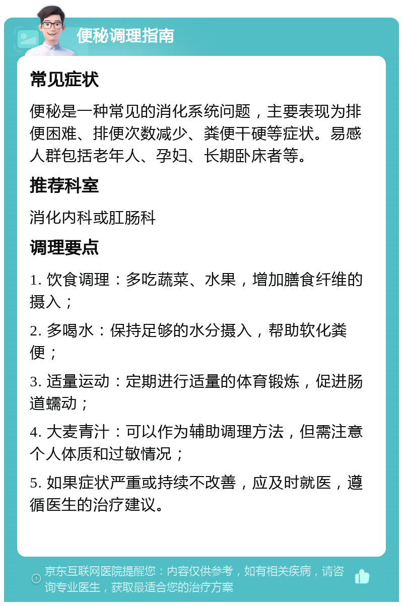 便秘调理指南 常见症状 便秘是一种常见的消化系统问题，主要表现为排便困难、排便次数减少、粪便干硬等症状。易感人群包括老年人、孕妇、长期卧床者等。 推荐科室 消化内科或肛肠科 调理要点 1. 饮食调理：多吃蔬菜、水果，增加膳食纤维的摄入； 2. 多喝水：保持足够的水分摄入，帮助软化粪便； 3. 适量运动：定期进行适量的体育锻炼，促进肠道蠕动； 4. 大麦青汁：可以作为辅助调理方法，但需注意个人体质和过敏情况； 5. 如果症状严重或持续不改善，应及时就医，遵循医生的治疗建议。