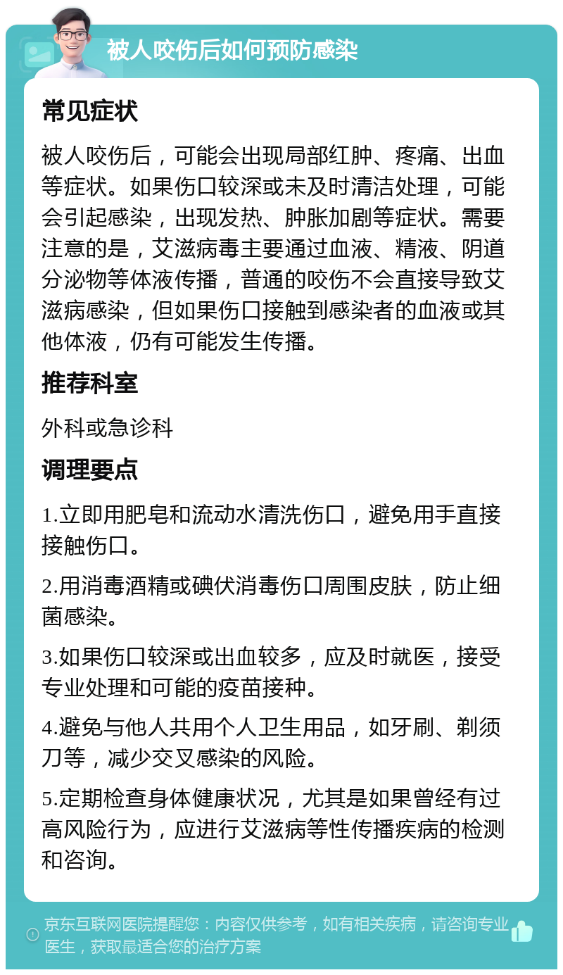 被人咬伤后如何预防感染 常见症状 被人咬伤后，可能会出现局部红肿、疼痛、出血等症状。如果伤口较深或未及时清洁处理，可能会引起感染，出现发热、肿胀加剧等症状。需要注意的是，艾滋病毒主要通过血液、精液、阴道分泌物等体液传播，普通的咬伤不会直接导致艾滋病感染，但如果伤口接触到感染者的血液或其他体液，仍有可能发生传播。 推荐科室 外科或急诊科 调理要点 1.立即用肥皂和流动水清洗伤口，避免用手直接接触伤口。 2.用消毒酒精或碘伏消毒伤口周围皮肤，防止细菌感染。 3.如果伤口较深或出血较多，应及时就医，接受专业处理和可能的疫苗接种。 4.避免与他人共用个人卫生用品，如牙刷、剃须刀等，减少交叉感染的风险。 5.定期检查身体健康状况，尤其是如果曾经有过高风险行为，应进行艾滋病等性传播疾病的检测和咨询。