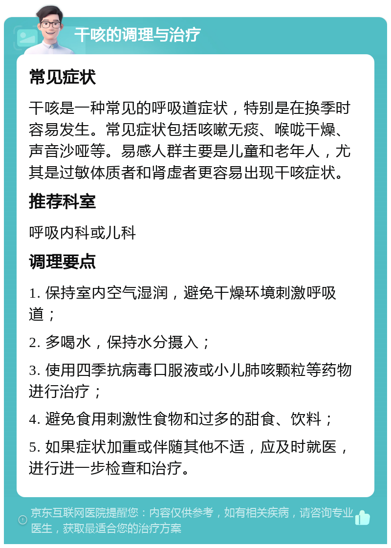 干咳的调理与治疗 常见症状 干咳是一种常见的呼吸道症状，特别是在换季时容易发生。常见症状包括咳嗽无痰、喉咙干燥、声音沙哑等。易感人群主要是儿童和老年人，尤其是过敏体质者和肾虚者更容易出现干咳症状。 推荐科室 呼吸内科或儿科 调理要点 1. 保持室内空气湿润，避免干燥环境刺激呼吸道； 2. 多喝水，保持水分摄入； 3. 使用四季抗病毒口服液或小儿肺咳颗粒等药物进行治疗； 4. 避免食用刺激性食物和过多的甜食、饮料； 5. 如果症状加重或伴随其他不适，应及时就医，进行进一步检查和治疗。