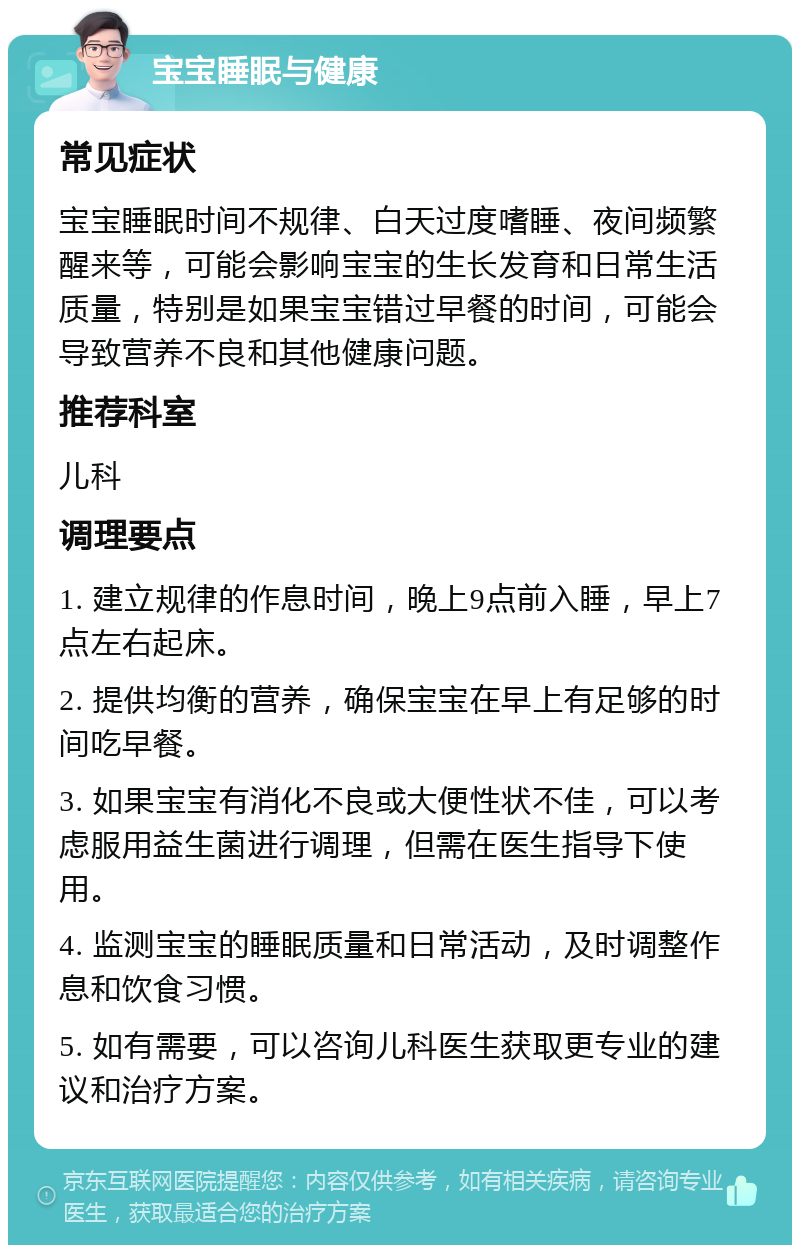 宝宝睡眠与健康 常见症状 宝宝睡眠时间不规律、白天过度嗜睡、夜间频繁醒来等，可能会影响宝宝的生长发育和日常生活质量，特别是如果宝宝错过早餐的时间，可能会导致营养不良和其他健康问题。 推荐科室 儿科 调理要点 1. 建立规律的作息时间，晚上9点前入睡，早上7点左右起床。 2. 提供均衡的营养，确保宝宝在早上有足够的时间吃早餐。 3. 如果宝宝有消化不良或大便性状不佳，可以考虑服用益生菌进行调理，但需在医生指导下使用。 4. 监测宝宝的睡眠质量和日常活动，及时调整作息和饮食习惯。 5. 如有需要，可以咨询儿科医生获取更专业的建议和治疗方案。