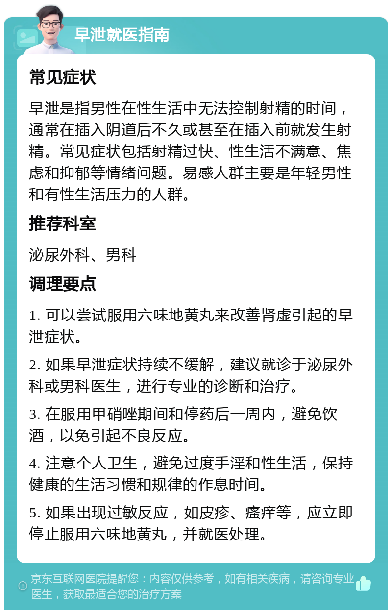 早泄就医指南 常见症状 早泄是指男性在性生活中无法控制射精的时间，通常在插入阴道后不久或甚至在插入前就发生射精。常见症状包括射精过快、性生活不满意、焦虑和抑郁等情绪问题。易感人群主要是年轻男性和有性生活压力的人群。 推荐科室 泌尿外科、男科 调理要点 1. 可以尝试服用六味地黄丸来改善肾虚引起的早泄症状。 2. 如果早泄症状持续不缓解，建议就诊于泌尿外科或男科医生，进行专业的诊断和治疗。 3. 在服用甲硝唑期间和停药后一周内，避免饮酒，以免引起不良反应。 4. 注意个人卫生，避免过度手淫和性生活，保持健康的生活习惯和规律的作息时间。 5. 如果出现过敏反应，如皮疹、瘙痒等，应立即停止服用六味地黄丸，并就医处理。