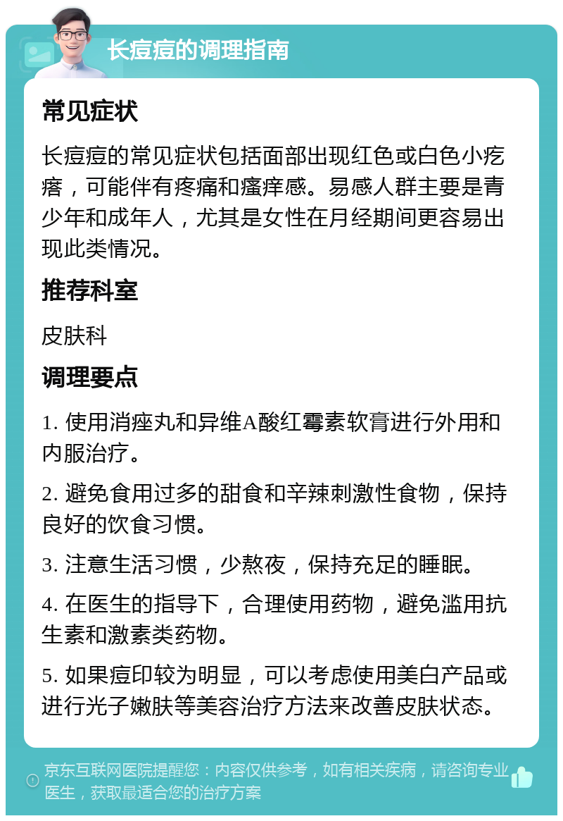 长痘痘的调理指南 常见症状 长痘痘的常见症状包括面部出现红色或白色小疙瘩，可能伴有疼痛和瘙痒感。易感人群主要是青少年和成年人，尤其是女性在月经期间更容易出现此类情况。 推荐科室 皮肤科 调理要点 1. 使用消痤丸和异维A酸红霉素软膏进行外用和内服治疗。 2. 避免食用过多的甜食和辛辣刺激性食物，保持良好的饮食习惯。 3. 注意生活习惯，少熬夜，保持充足的睡眠。 4. 在医生的指导下，合理使用药物，避免滥用抗生素和激素类药物。 5. 如果痘印较为明显，可以考虑使用美白产品或进行光子嫩肤等美容治疗方法来改善皮肤状态。