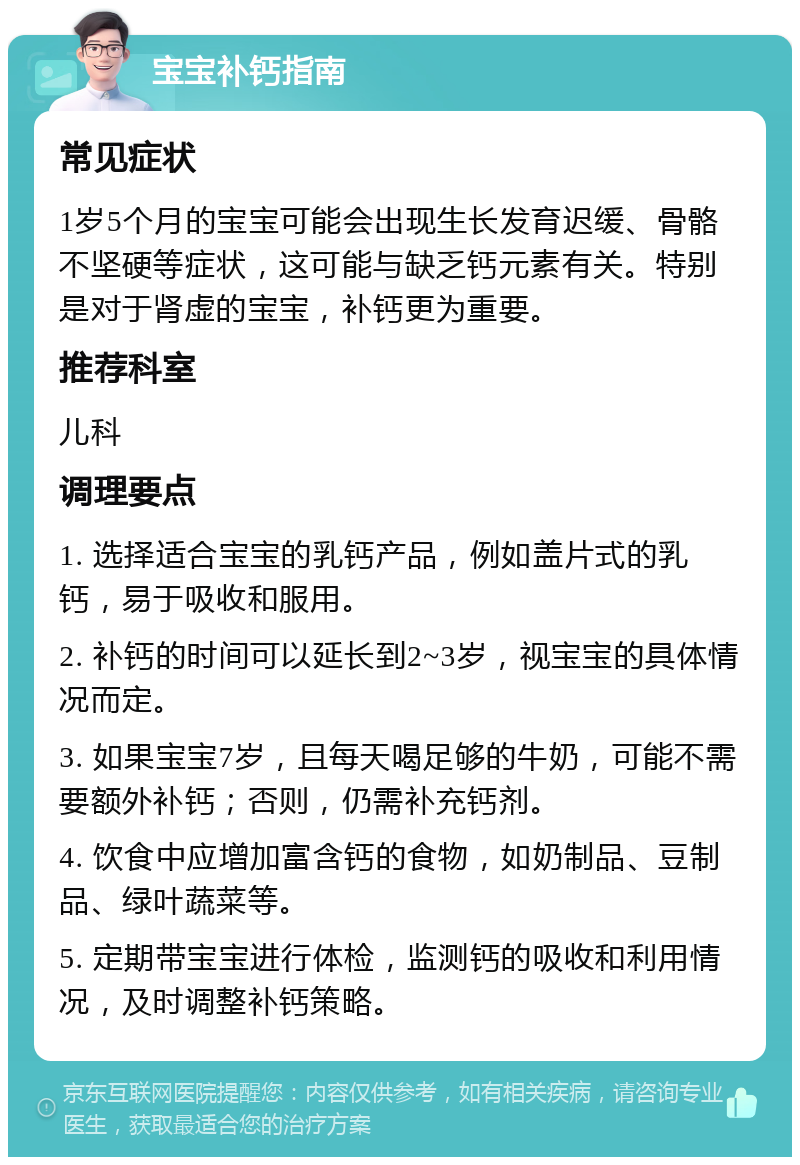 宝宝补钙指南 常见症状 1岁5个月的宝宝可能会出现生长发育迟缓、骨骼不坚硬等症状，这可能与缺乏钙元素有关。特别是对于肾虚的宝宝，补钙更为重要。 推荐科室 儿科 调理要点 1. 选择适合宝宝的乳钙产品，例如盖片式的乳钙，易于吸收和服用。 2. 补钙的时间可以延长到2~3岁，视宝宝的具体情况而定。 3. 如果宝宝7岁，且每天喝足够的牛奶，可能不需要额外补钙；否则，仍需补充钙剂。 4. 饮食中应增加富含钙的食物，如奶制品、豆制品、绿叶蔬菜等。 5. 定期带宝宝进行体检，监测钙的吸收和利用情况，及时调整补钙策略。