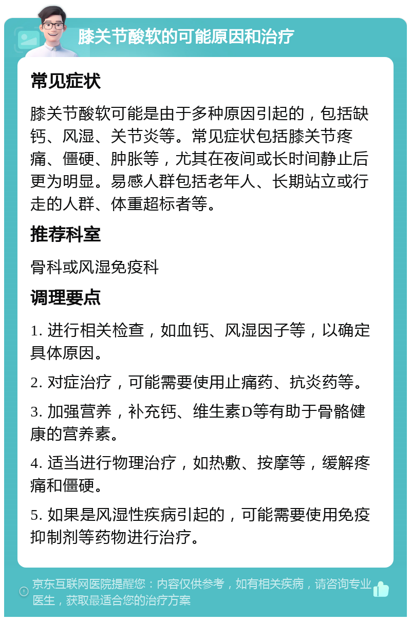 膝关节酸软的可能原因和治疗 常见症状 膝关节酸软可能是由于多种原因引起的，包括缺钙、风湿、关节炎等。常见症状包括膝关节疼痛、僵硬、肿胀等，尤其在夜间或长时间静止后更为明显。易感人群包括老年人、长期站立或行走的人群、体重超标者等。 推荐科室 骨科或风湿免疫科 调理要点 1. 进行相关检查，如血钙、风湿因子等，以确定具体原因。 2. 对症治疗，可能需要使用止痛药、抗炎药等。 3. 加强营养，补充钙、维生素D等有助于骨骼健康的营养素。 4. 适当进行物理治疗，如热敷、按摩等，缓解疼痛和僵硬。 5. 如果是风湿性疾病引起的，可能需要使用免疫抑制剂等药物进行治疗。