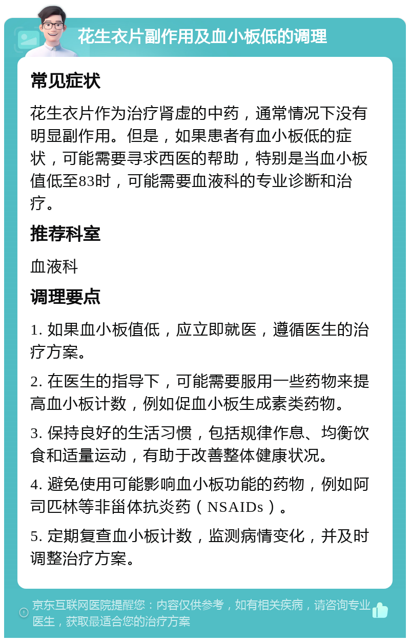 花生衣片副作用及血小板低的调理 常见症状 花生衣片作为治疗肾虚的中药，通常情况下没有明显副作用。但是，如果患者有血小板低的症状，可能需要寻求西医的帮助，特别是当血小板值低至83时，可能需要血液科的专业诊断和治疗。 推荐科室 血液科 调理要点 1. 如果血小板值低，应立即就医，遵循医生的治疗方案。 2. 在医生的指导下，可能需要服用一些药物来提高血小板计数，例如促血小板生成素类药物。 3. 保持良好的生活习惯，包括规律作息、均衡饮食和适量运动，有助于改善整体健康状况。 4. 避免使用可能影响血小板功能的药物，例如阿司匹林等非甾体抗炎药（NSAIDs）。 5. 定期复查血小板计数，监测病情变化，并及时调整治疗方案。