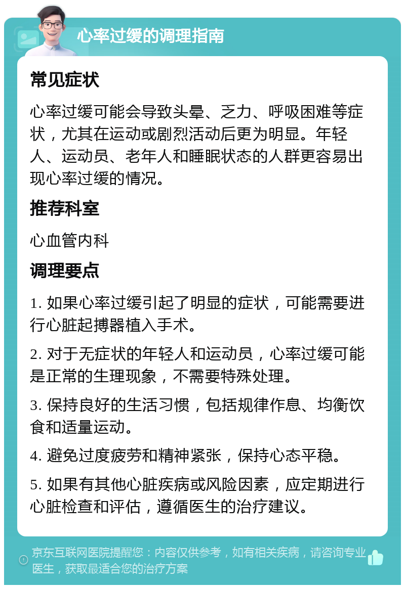 心率过缓的调理指南 常见症状 心率过缓可能会导致头晕、乏力、呼吸困难等症状，尤其在运动或剧烈活动后更为明显。年轻人、运动员、老年人和睡眠状态的人群更容易出现心率过缓的情况。 推荐科室 心血管内科 调理要点 1. 如果心率过缓引起了明显的症状，可能需要进行心脏起搏器植入手术。 2. 对于无症状的年轻人和运动员，心率过缓可能是正常的生理现象，不需要特殊处理。 3. 保持良好的生活习惯，包括规律作息、均衡饮食和适量运动。 4. 避免过度疲劳和精神紧张，保持心态平稳。 5. 如果有其他心脏疾病或风险因素，应定期进行心脏检查和评估，遵循医生的治疗建议。