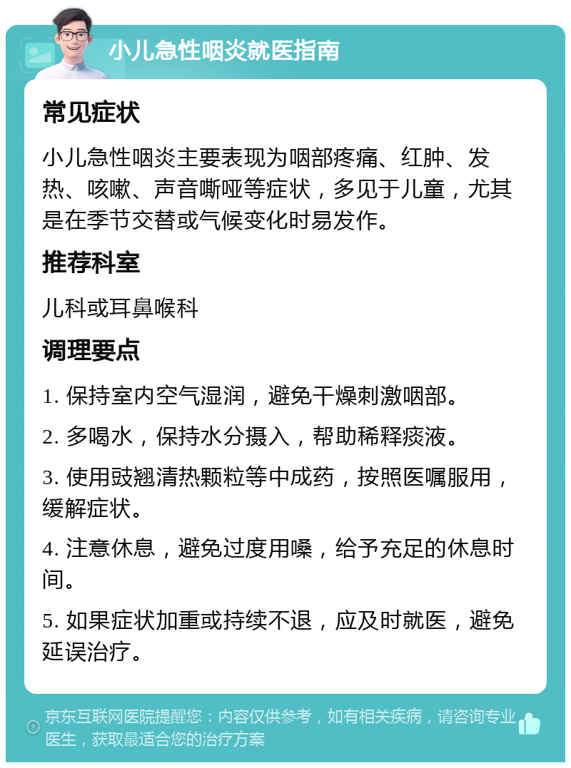 小儿急性咽炎就医指南 常见症状 小儿急性咽炎主要表现为咽部疼痛、红肿、发热、咳嗽、声音嘶哑等症状，多见于儿童，尤其是在季节交替或气候变化时易发作。 推荐科室 儿科或耳鼻喉科 调理要点 1. 保持室内空气湿润，避免干燥刺激咽部。 2. 多喝水，保持水分摄入，帮助稀释痰液。 3. 使用豉翘清热颗粒等中成药，按照医嘱服用，缓解症状。 4. 注意休息，避免过度用嗓，给予充足的休息时间。 5. 如果症状加重或持续不退，应及时就医，避免延误治疗。