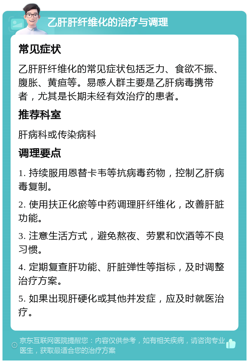 乙肝肝纤维化的治疗与调理 常见症状 乙肝肝纤维化的常见症状包括乏力、食欲不振、腹胀、黄疸等。易感人群主要是乙肝病毒携带者，尤其是长期未经有效治疗的患者。 推荐科室 肝病科或传染病科 调理要点 1. 持续服用恩替卡韦等抗病毒药物，控制乙肝病毒复制。 2. 使用扶正化瘀等中药调理肝纤维化，改善肝脏功能。 3. 注意生活方式，避免熬夜、劳累和饮酒等不良习惯。 4. 定期复查肝功能、肝脏弹性等指标，及时调整治疗方案。 5. 如果出现肝硬化或其他并发症，应及时就医治疗。