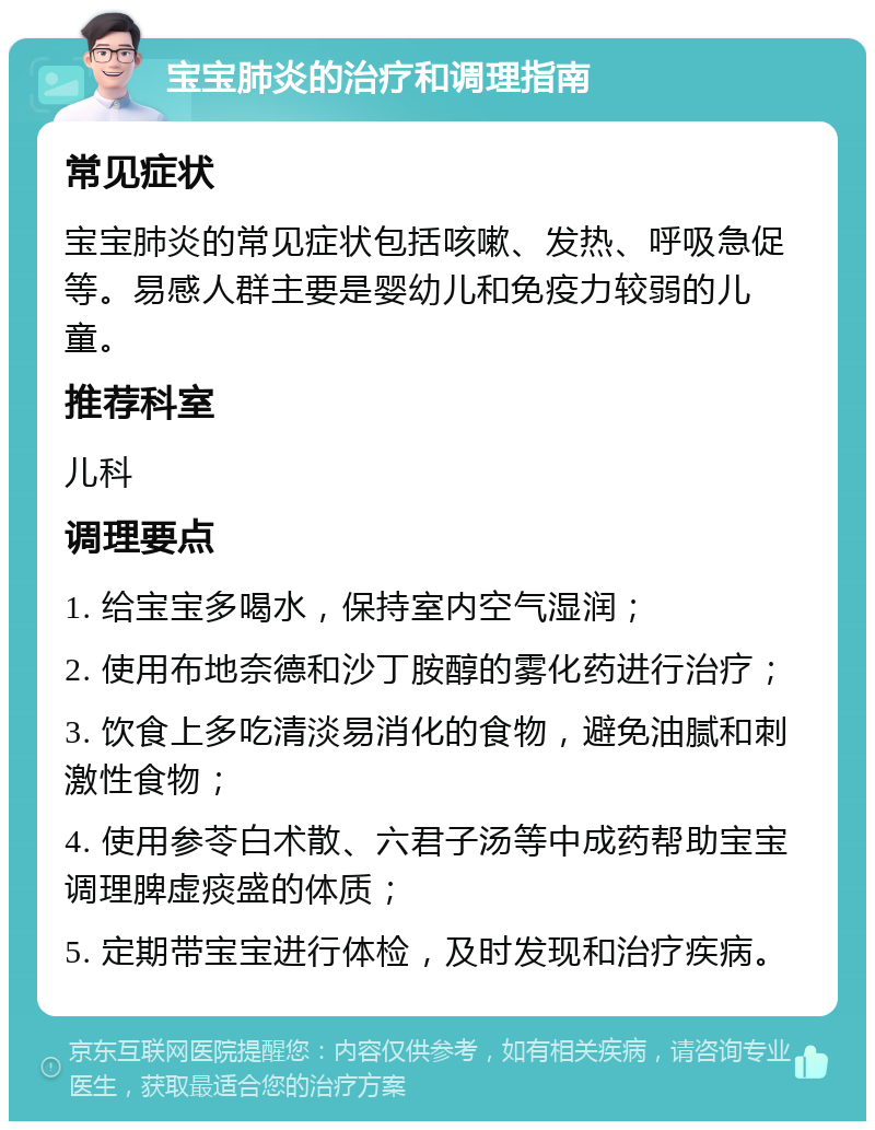 宝宝肺炎的治疗和调理指南 常见症状 宝宝肺炎的常见症状包括咳嗽、发热、呼吸急促等。易感人群主要是婴幼儿和免疫力较弱的儿童。 推荐科室 儿科 调理要点 1. 给宝宝多喝水，保持室内空气湿润； 2. 使用布地奈德和沙丁胺醇的雾化药进行治疗； 3. 饮食上多吃清淡易消化的食物，避免油腻和刺激性食物； 4. 使用参苓白术散、六君子汤等中成药帮助宝宝调理脾虚痰盛的体质； 5. 定期带宝宝进行体检，及时发现和治疗疾病。