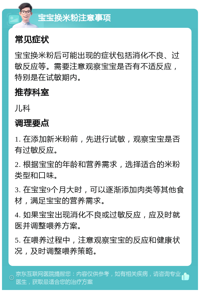 宝宝换米粉注意事项 常见症状 宝宝换米粉后可能出现的症状包括消化不良、过敏反应等。需要注意观察宝宝是否有不适反应，特别是在试敏期内。 推荐科室 儿科 调理要点 1. 在添加新米粉前，先进行试敏，观察宝宝是否有过敏反应。 2. 根据宝宝的年龄和营养需求，选择适合的米粉类型和口味。 3. 在宝宝9个月大时，可以逐渐添加肉类等其他食材，满足宝宝的营养需求。 4. 如果宝宝出现消化不良或过敏反应，应及时就医并调整喂养方案。 5. 在喂养过程中，注意观察宝宝的反应和健康状况，及时调整喂养策略。