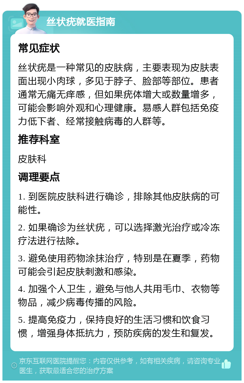 丝状疣就医指南 常见症状 丝状疣是一种常见的皮肤病，主要表现为皮肤表面出现小肉球，多见于脖子、脸部等部位。患者通常无痛无痒感，但如果疣体增大或数量增多，可能会影响外观和心理健康。易感人群包括免疫力低下者、经常接触病毒的人群等。 推荐科室 皮肤科 调理要点 1. 到医院皮肤科进行确诊，排除其他皮肤病的可能性。 2. 如果确诊为丝状疣，可以选择激光治疗或冷冻疗法进行祛除。 3. 避免使用药物涂抹治疗，特别是在夏季，药物可能会引起皮肤刺激和感染。 4. 加强个人卫生，避免与他人共用毛巾、衣物等物品，减少病毒传播的风险。 5. 提高免疫力，保持良好的生活习惯和饮食习惯，增强身体抵抗力，预防疾病的发生和复发。