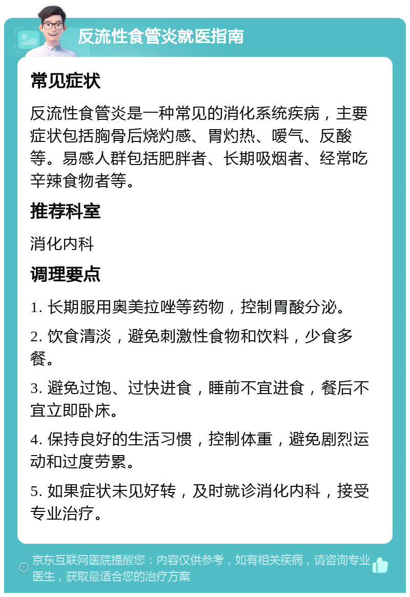 反流性食管炎就医指南 常见症状 反流性食管炎是一种常见的消化系统疾病，主要症状包括胸骨后烧灼感、胃灼热、嗳气、反酸等。易感人群包括肥胖者、长期吸烟者、经常吃辛辣食物者等。 推荐科室 消化内科 调理要点 1. 长期服用奥美拉唑等药物，控制胃酸分泌。 2. 饮食清淡，避免刺激性食物和饮料，少食多餐。 3. 避免过饱、过快进食，睡前不宜进食，餐后不宜立即卧床。 4. 保持良好的生活习惯，控制体重，避免剧烈运动和过度劳累。 5. 如果症状未见好转，及时就诊消化内科，接受专业治疗。