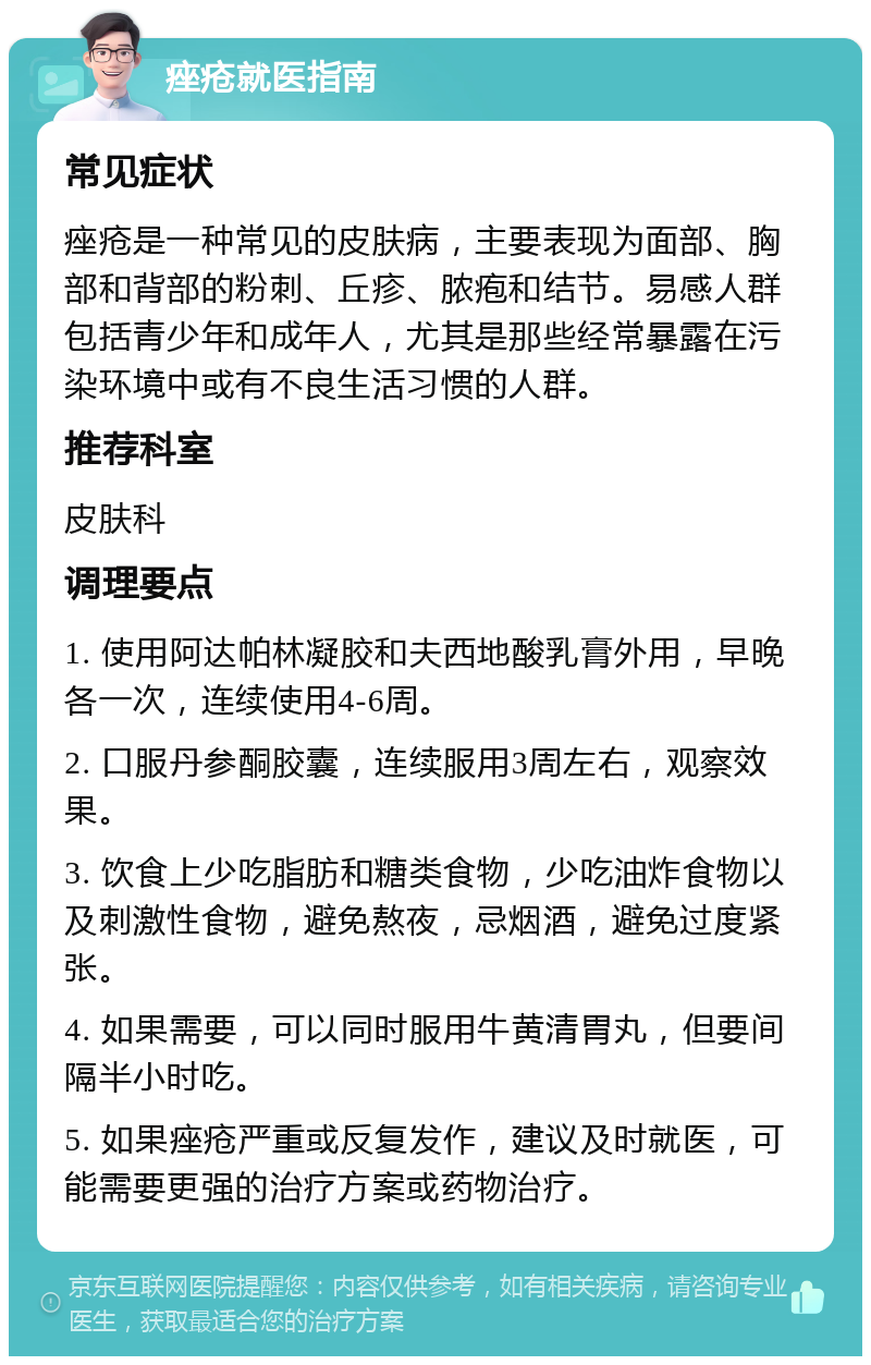 痤疮就医指南 常见症状 痤疮是一种常见的皮肤病，主要表现为面部、胸部和背部的粉刺、丘疹、脓疱和结节。易感人群包括青少年和成年人，尤其是那些经常暴露在污染环境中或有不良生活习惯的人群。 推荐科室 皮肤科 调理要点 1. 使用阿达帕林凝胶和夫西地酸乳膏外用，早晚各一次，连续使用4-6周。 2. 口服丹参酮胶囊，连续服用3周左右，观察效果。 3. 饮食上少吃脂肪和糖类食物，少吃油炸食物以及刺激性食物，避免熬夜，忌烟酒，避免过度紧张。 4. 如果需要，可以同时服用牛黄清胃丸，但要间隔半小时吃。 5. 如果痤疮严重或反复发作，建议及时就医，可能需要更强的治疗方案或药物治疗。