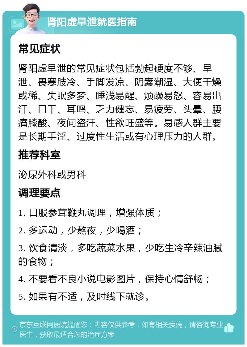 肾阳虚早泄就医指南 常见症状 肾阳虚早泄的常见症状包括勃起硬度不够、早泄、畏寒肢冷、手脚发凉、阴囊潮湿、大便干燥或稀、失眠多梦、睡浅易醒、烦躁易怒、容易出汗、口干、耳鸣、乏力健忘、易疲劳、头晕、腰痛膝酸、夜间盗汗、性欲旺盛等。易感人群主要是长期手淫、过度性生活或有心理压力的人群。 推荐科室 泌尿外科或男科 调理要点 1. 口服参茸鞭丸调理，增强体质； 2. 多运动，少熬夜，少喝酒； 3. 饮食清淡，多吃蔬菜水果，少吃生冷辛辣油腻的食物； 4. 不要看不良小说电影图片，保持心情舒畅； 5. 如果有不适，及时线下就诊。