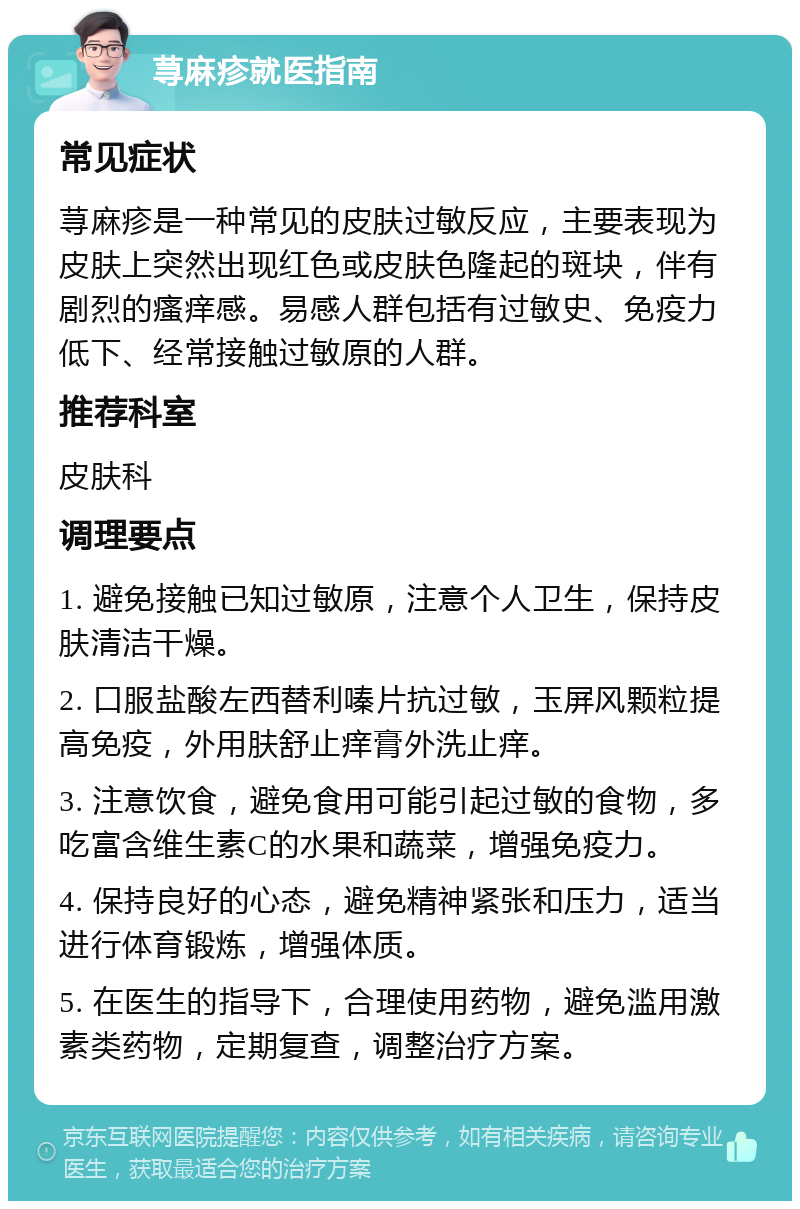 荨麻疹就医指南 常见症状 荨麻疹是一种常见的皮肤过敏反应，主要表现为皮肤上突然出现红色或皮肤色隆起的斑块，伴有剧烈的瘙痒感。易感人群包括有过敏史、免疫力低下、经常接触过敏原的人群。 推荐科室 皮肤科 调理要点 1. 避免接触已知过敏原，注意个人卫生，保持皮肤清洁干燥。 2. 口服盐酸左西替利嗪片抗过敏，玉屏风颗粒提高免疫，外用肤舒止痒膏外洗止痒。 3. 注意饮食，避免食用可能引起过敏的食物，多吃富含维生素C的水果和蔬菜，增强免疫力。 4. 保持良好的心态，避免精神紧张和压力，适当进行体育锻炼，增强体质。 5. 在医生的指导下，合理使用药物，避免滥用激素类药物，定期复查，调整治疗方案。